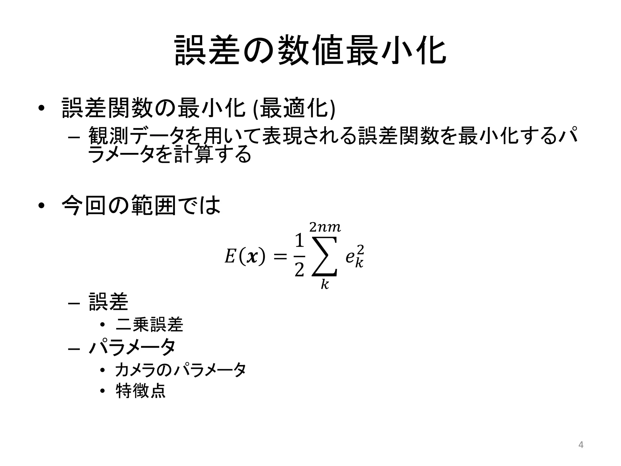 誤差の数値最小化
• 誤差関数の最小化 (最適化)
– 観測データを用いて表現される誤差関数を最小化するパ
ラメータを計算する
• 今回の範囲では
𝐸 𝒙 =
1
2
𝑒𝑘
2
2𝑛𝑚
𝑘
– 誤差
• 二乗誤差
– パラメータ
• カメラのパラメータ
• 特徴点
4
 