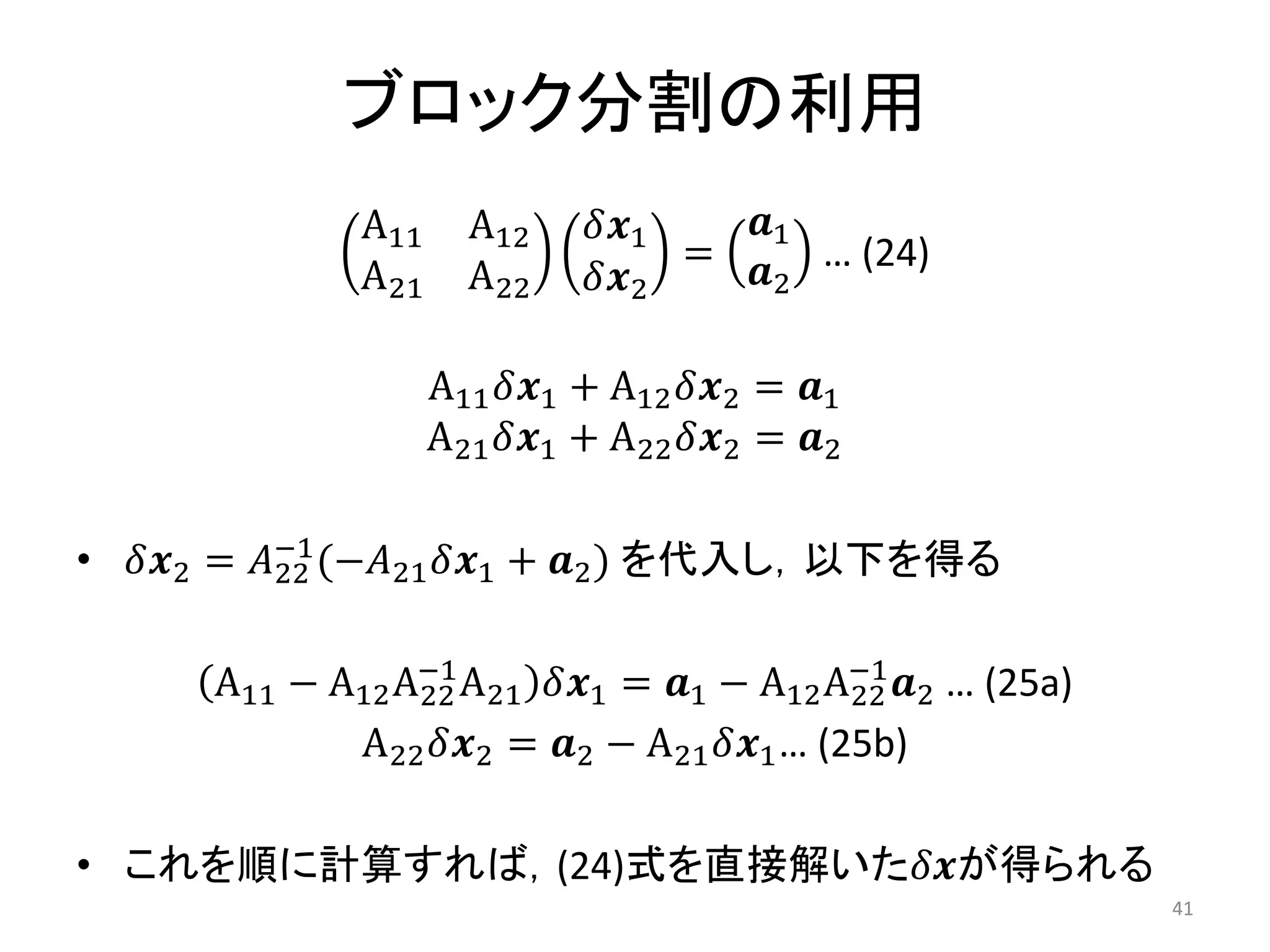 ブロック分割の利用
A11 A12
A21 A22
𝛿𝒙1
𝛿𝒙2
=
𝒂1
𝒂2
… (24)
A11𝛿𝒙1 + A12𝛿𝒙2 = 𝒂1
A21𝛿𝒙1 + A22𝛿𝒙2 = 𝒂2
• 𝛿𝒙2 = 𝐴22
−1
(−𝐴21𝛿𝒙1 + 𝒂2) を代入し，以下を得る
A11 − A12A22
−1
A21 𝛿𝒙1 = 𝒂1 − A12A22
−1
𝒂2 … (25a)
A22𝛿𝒙2 = 𝒂2 − A21𝛿𝒙1… (25b)
• これを順に計算すれば，(24)式を直接解いた𝛿𝒙が得られる
41
 