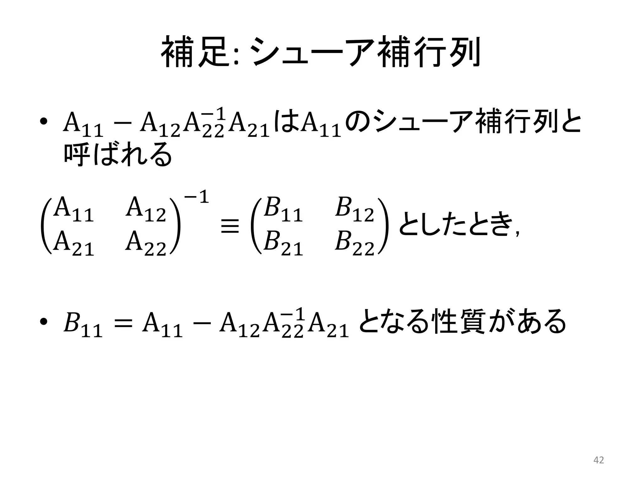 補足: シューア補行列
• A11 − A12A22
−1
A21はA11のシューア補行列と
呼ばれる
A11 A12
A21 A22
−1
≡
𝐵11 𝐵12
𝐵21 𝐵22
としたとき，
• 𝐵11 = A11 − A12A22
−1
A21 となる性質がある
42
 