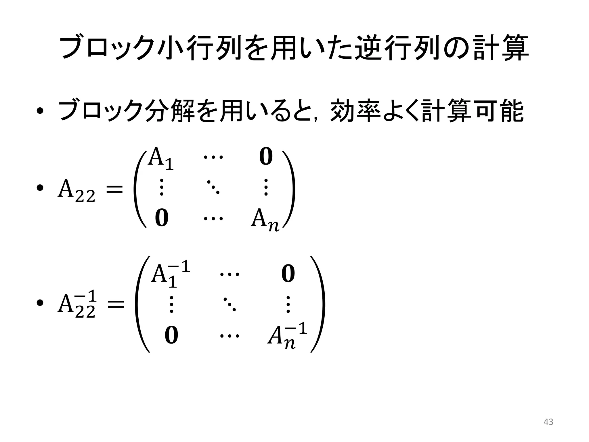 ブロック小行列を用いた逆行列の計算
• ブロック分解を用いると，効率よく計算可能
• A22 =
A1 ⋯ 𝟎
⋮ ⋱ ⋮
𝟎 ⋯ A𝑛
• A22
−1
=
A1
−1
⋯ 𝟎
⋮ ⋱ ⋮
𝟎 ⋯ 𝐴𝑛
−1
43
 