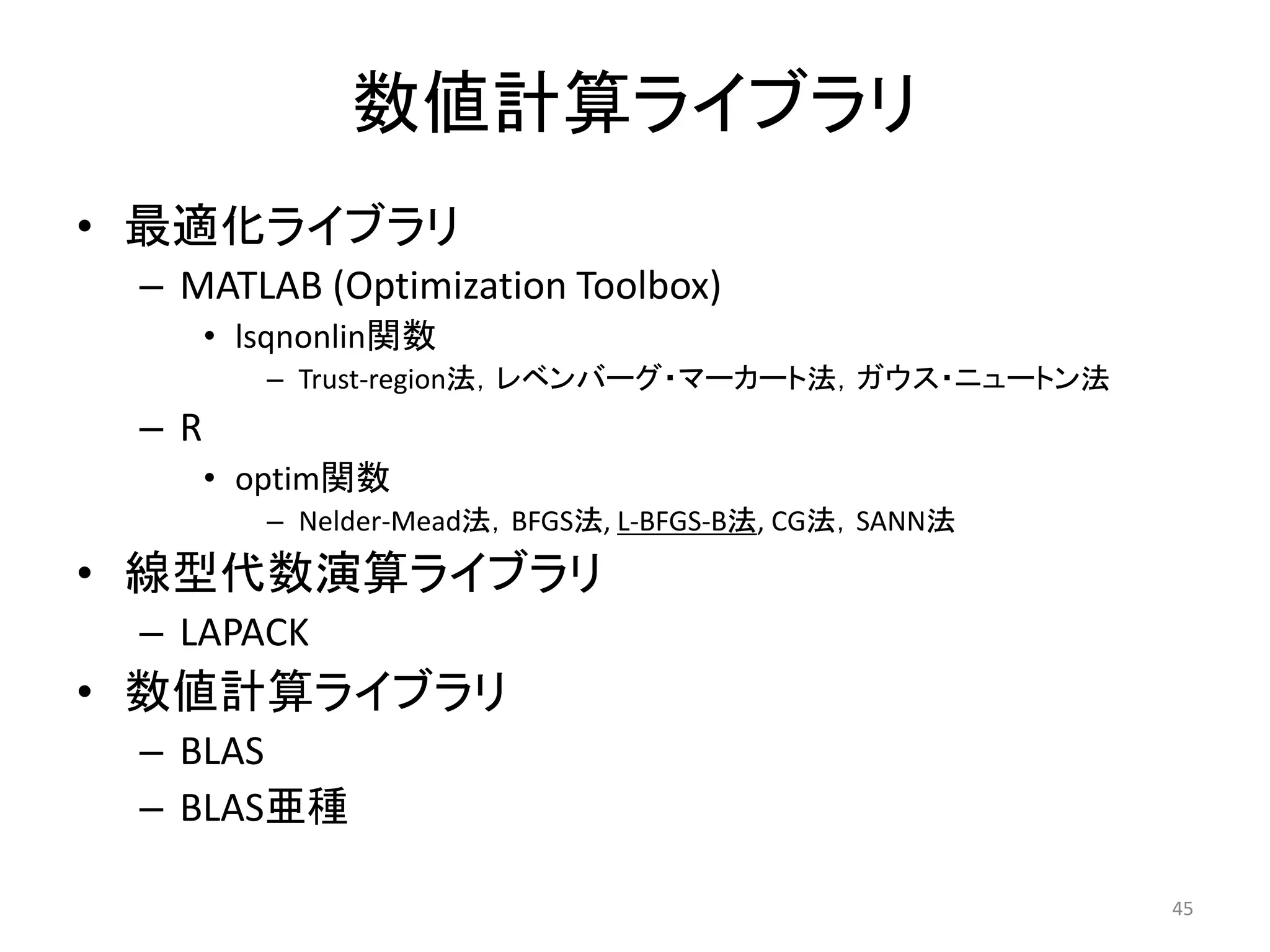 数値計算ライブラリ
• 最適化ライブラリ
– MATLAB (Optimization Toolbox)
• lsqnonlin関数
– Trust-region法，レベンバーグ・マーカート法，ガウス・ニュートン法
– R
• optim関数
– Nelder-Mead法，BFGS法, L-BFGS-B法, CG法，SANN法
• 線型代数演算ライブラリ
– LAPACK
• 数値計算ライブラリ
– BLAS
– BLAS亜種
45
 