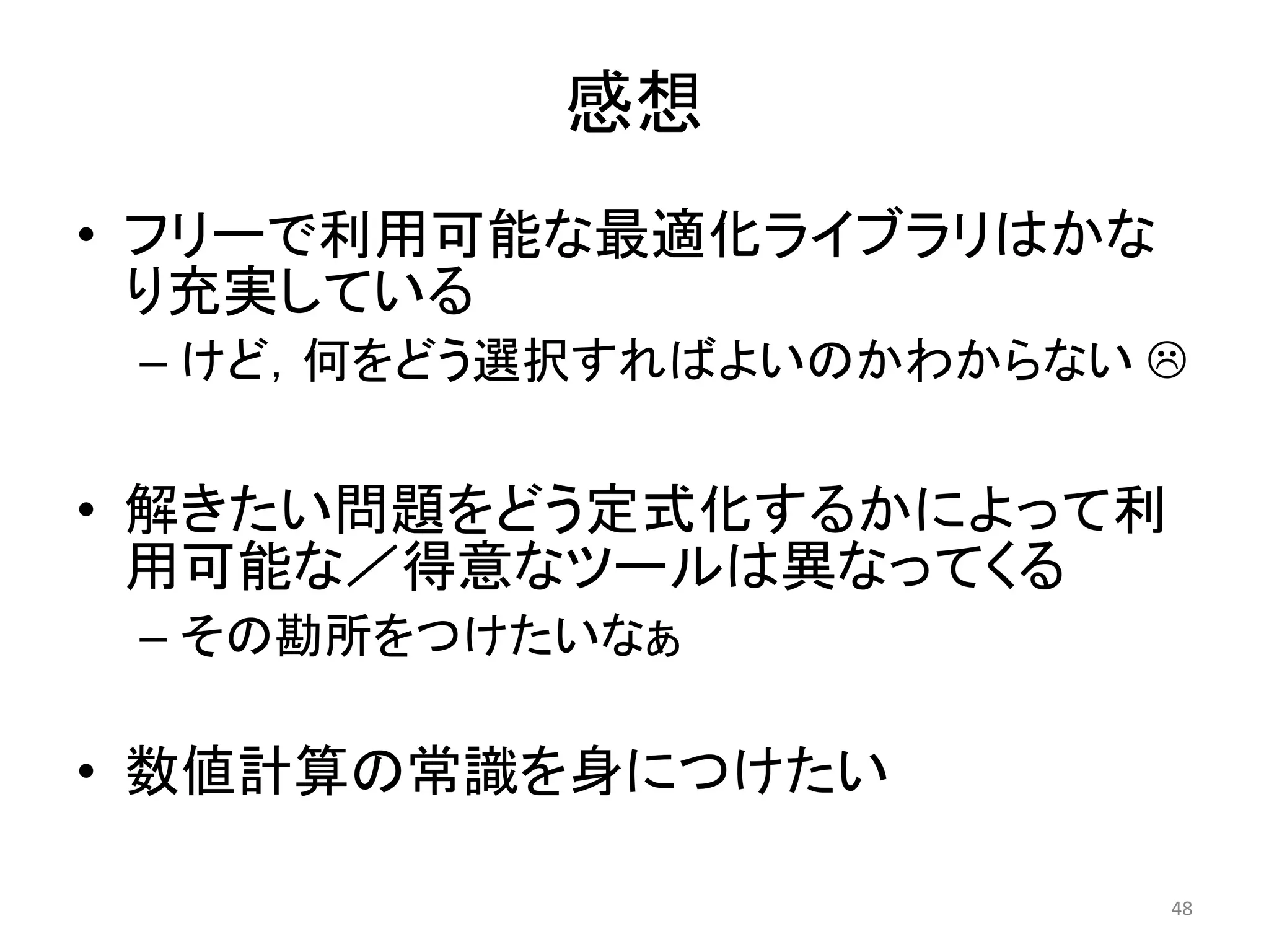 感想
• フリーで利用可能な最適化ライブラリはかな
り充実している
– けど，何をどう選択すればよいのかわからない 
• 解きたい問題をどう定式化するかによって利
用可能な／得意なツールは異なってくる
– その勘所をつけたいなぁ
• 数値計算の常識を身につけたい
48
 