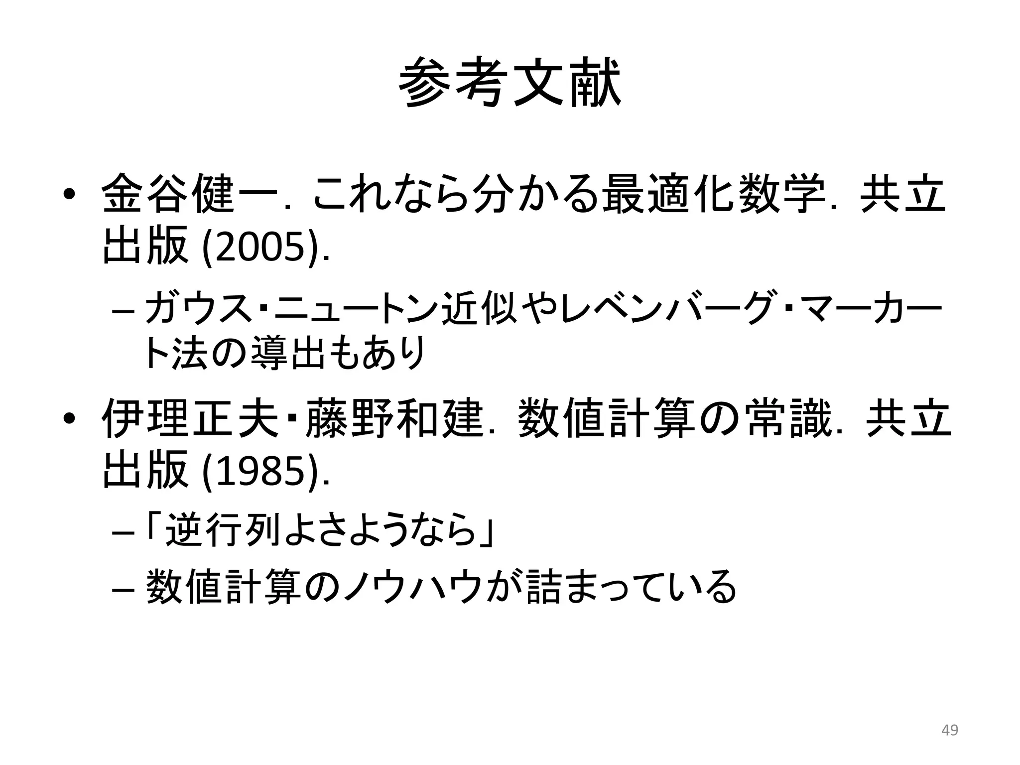 参考文献
• 金谷健一．これなら分かる最適化数学．共立
出版 (2005)．
– ガウス・ニュートン近似やレベンバーグ・マーカー
ト法の導出もあり
• 伊理正夫・藤野和建．数値計算の常識．共立
出版 (1985)．
– 「逆行列よさようなら」
– 数値計算のノウハウが詰まっている
49
 