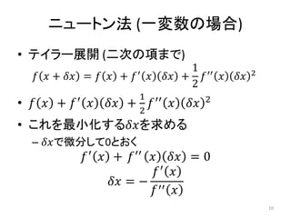 ニュートン法 (一変数の場合)
• テイラー展開 (二次の項まで)
𝑓 𝑥 + 𝛿𝑥 = 𝑓 𝑥 + 𝑓′ 𝑥 𝛿𝑥 +
1
2
𝑓′′ 𝑥 𝛿𝑥 2
• 𝑓 𝑥 + 𝑓′
𝑥 𝛿𝑥 +
1
2
𝑓′′
𝑥 𝛿𝑥 2
• これを最小化する𝛿𝑥を求める
– 𝛿𝑥で微分して0とおく
𝑓′
𝑥 + 𝑓′′
𝑥 𝛿𝑥 = 0
𝛿𝑥 = −
𝑓′
𝑥
𝑓′′ 𝑥
10
 
