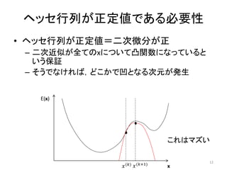 ヘッセ行列が正定値である必要性
• ヘッセ行列が正定値＝二次微分が正
– 二次近似が全てのxについて凸関数になっていると
いう保証
– そうでなければ，どこかで凹となる次元が発生
E(x)
x
𝑥(𝑘) 𝑥(𝑘+1)
これはマズい
12
 