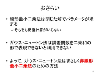 おさらい
• 線形最小二乗法は閉じた解でパラメータが求
まる
– そもそも反復計算がいらない
• ガウス・ニュートン法は誤差関数を二乗和の
形で表現できないと利用できない
• よって，ガウス・ニュートン法はまさしく非線形
最小二乗法のための方法
19
 