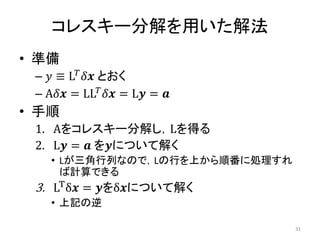 コレスキー分解を用いた解法
• 準備
– 𝑦 ≡ L𝑇𝛿𝒙 とおく
– A𝛿𝒙 = LL𝑇
𝛿𝒙 = L𝒚 = 𝒂
• 手順
1. Aをコレスキー分解し，Lを得る
2. L𝒚 = 𝒂 を𝒚について解く
• Lが三角行列なので，Lの行を上から順番に処理すれ
ば計算できる
3. LT
δ𝒙 = 𝒚をδ𝒙について解く
• 上記の逆
31
 