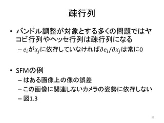 疎行列
• バンドル調整が対象とする多くの問題ではヤ
コビ行列やヘッセ行列は疎行列になる
– 𝑒𝑖が𝑥𝑗に依存していなければ𝜕𝑒𝑖/𝜕𝑥𝑗は常に0
• SFMの例
– はある画像上の像の誤差
– この画像に関連しないカメラの姿勢に依存しない
– 図1.3
37
 