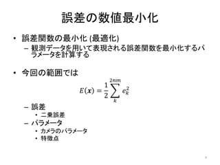 誤差の数値最小化
• 誤差関数の最小化 (最適化)
– 観測データを用いて表現される誤差関数を最小化するパ
ラメータを計算する
• 今回の範囲では
𝐸 𝒙 =
1
2
𝑒𝑘
2
2𝑛𝑚
𝑘
– 誤差
• 二乗誤差
– パラメータ
• カメラのパラメータ
• 特徴点
4
 