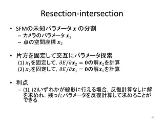 Resection-intersection
• SFMの未知パラメータ 𝒙 の分割
– カメラのパラメータ 𝒙1
– 点の空間座標 𝒙2
• 片方を固定して交互にパラメータ探索
(1) 𝒙1を固定して，𝜕𝐸/𝜕𝒙2 = 𝟎の解𝒙2を計算
(2) 𝒙2を固定して，𝜕𝐸/𝜕𝒙1 = 𝟎の解𝒙1を計算
• 利点
– (1), (2)いずれかが線形に行える場合，反復計算なしに解
を求めれ，残ったパラメータを反復計算して求めることが
できる
40
 