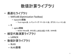 数値計算ライブラリ
• 最適化ライブラリ
– MATLAB (Optimization Toolbox)
• lsqnonlin関数
– Trust-region法，レベンバーグ・マーカート法，ガウス・ニュートン法
– R
• optim関数
– Nelder-Mead法，BFGS法, L-BFGS-B法, CG法，SANN法
• 線型代数演算ライブラリ
– LAPACK
• 数値計算ライブラリ
– BLAS
– BLAS亜種
45
 
