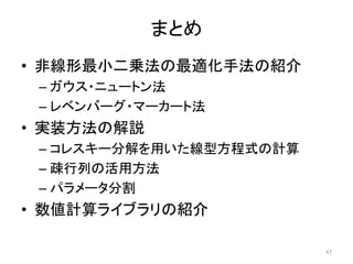 まとめ
• 非線形最小二乗法の最適化手法の紹介
– ガウス・ニュートン法
– レベンバーグ・マーカート法
• 実装方法の解説
– コレスキー分解を用いた線型方程式の計算
– 疎行列の活用方法
– パラメータ分割
• 数値計算ライブラリの紹介
47
 