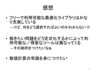 感想
• フリーで利用可能な最適化ライブラリはかな
り充実している
– けど，何をどう選択すればよいのかわからない 
• 解きたい問題をどう定式化するかによって利
用可能な／得意なツールは異なってくる
– その勘所をつけたいなぁ
• 数値計算の常識を身につけたい
48
 