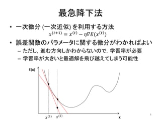 最急降下法
• 一次微分 (一次近似) を利用する方法
𝑥(𝑡+1) = 𝑥 𝑡 − 𝜂𝛻𝐸(𝑥 𝑡 )
• 誤差関数のパラメータに関する微分がわかればよい
– ただし，進む方向しかわからないので，学習率が必要
– 学習率が大きいと最適解を飛び越えてしまう可能性
E(x)
x
𝑥(1) 𝑥(2) 8
 