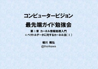 コンピュータービジョン
最先端ガイド勉強会
   第 3 章 カーネル情報処理入門
4.ベクトルデータに対するカーネル法（Ⅰ）

       堀川 隆弘
       @thorikawa
 