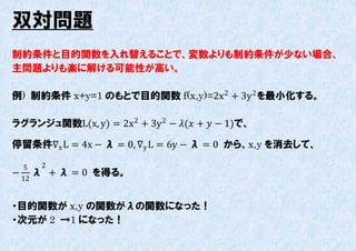 双対問題
制約条件と目的関数を入れ替えることで、変数よりも制約条件が尐ない場合、
主問題よりも楽に解ける可能性が高い。

例) 制約条件 x+y=1 のもとで目的関数 f(x,y)=2x 2 + 3y 2 を最小化する。

ラグランジュ関数L(x, y) = 2x 2 + 3y 2 − ( +  − 1)で、

停留条件∇x L = 4x − λ = 0, ∇y L = 6y − λ = 0 から、x,y を消去して、

  5 2
− λ     + λ = 0 を得る。
 12


・目的関数が x,y の関数がλの関数になった！
・次元が 2 →1 になった！
 