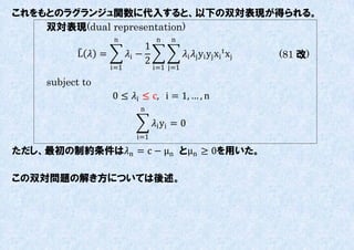 これをもとのラグランジュ関数に代入すると、以下の双対表現が得られる。
    双対表現(dual representation)
                    n                n   n
                                1
           L  =         i −               i j yi yj xi t xj   (81 改)
                                2
                    i=1             i=1 j=1

     subject to
                    0 ≤ i ≤ c, i = 1, … , n
                              n

                                    i yi = 0
                             i=1

ただし、最初の制約条件はn = c − μn とμn ≥ 0を用いた。

この双対問題の解き方については後述。
 