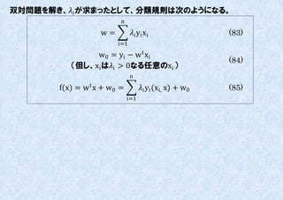 双対問題を解き、i が求まったとして、分類規則は次のようになる。
                         n

                   w=         i yi xi                  (83)
                        i=1
               w0 = yi − w t x i
                                                         (84)
          （但し、xi はi > 0なる任意のxi ）
                              n

       f(x) = w t x + w0 =         i yi (xi, x) + w0   (85)
                             i=1
 