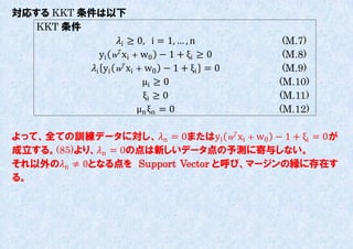 対応する KKT 条件は以下
  KKT 条件
                 i ≥ 0, i = 1, … , n       (M.7)
             yi w xi + w0 − 1 + ξi ≥ 0     (M.8)
          i yi w xi + w0 − 1 + ξi = 0    (M.9)
                         μi ≥ 0             (M.10)
                         ξi ≥ 0             (M.11)
                        μn ξn = 0           (M.12)

よって、全ての訓練データに対し、n = 0またはyi w xi + w0 − 1 + ξi = 0が
成立する。(85)より、n = 0の点は新しいデータ点の予測に寄不しない。
それ以外のn ≠ 0となる点を Support Vector と呼び、マージンの縁に存在す
る。
 