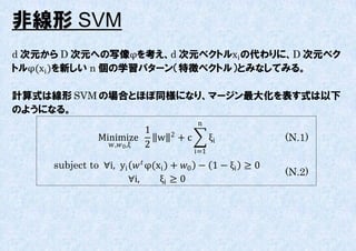 非線形 SVM
d 次元から D 次元への写像φを考え、d 次元ベクトルxi の代わりに、D 次元ベク
トルφ(xi )を新しい n 個の学習パターン（特徴ベクトル）とみなしてみる。

計算式は線形 SVM の場合とほぼ同様になり、マージン最大化を表す式は以下
のようになる。
                                           n
                            1     2
               Minimize       w       +c         ξi      (N.1)
                 w , 0 ,ξ 2
                                           i=1

     subject to ∀i, yi   φ(xi ) + 0 − 1 − ξi ≥ 0
                                                         (N.2)
                      ∀i,       ξi ≥ 0
 