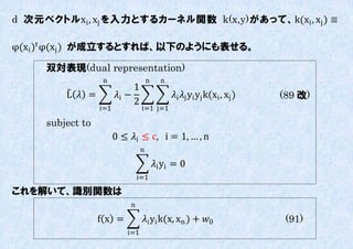 d 次元ベクトルxi , xj を入力とするカーネル関数 k(x,y)があって、k(xi , xj ) ≡

φ(xi )t φ(xj ) が成立するとすれば、以下のようにも表せる。

     双対表現(dual representation)
                   n                  n     n
                              1
         L  =         i −                   i j yi yj k(xi , xj )   (89 改)
                              2
                  i=1             i=1 j=1

     subject to
                        0 ≤ i ≤ c, i = 1, … , n
                                  n

                                          i yi = 0
                                i=1

これを解いて、識別関数は
                            n

                  f x =           i yi k(x, xn ) + 0                     (91)
                           i=1
 