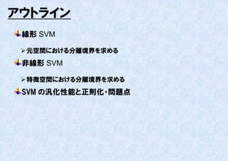 アウトライン
 線形 SVM

  元空間における分離境界を求める
 非線形 SVM

  特徴空間における分離境界を求める
 SVM の汎化性能と正則化・問題点
 