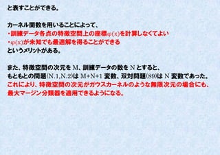 と表すことができる。

カーネル関数を用いることによって、
・訓練データ各点の特徴空間上の座標φ(x)を計算しなくてよい
・φ(x)が未知でも最適解を得ることができる
というメリットがある。

また、特徴空間の次元を M、訓練データの数を N とすると、
もともとの問題(N.1,N.2)は M+N+1 変数、双対問題(89)は N 変数であった。
これにより、特徴空間の次元がガウスカーネルのような無限次元の場合にも、
最大マージン分類器を適用できるようになる。
 