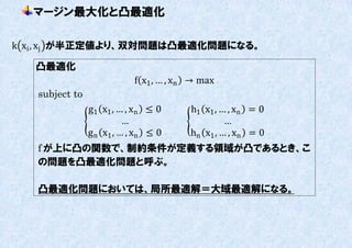 マージン最大化と凸最適化

k xi , xj が半正定値より、双対問題は凸最適化問題になる。

   凸最適化
                           f x1 , … , xn → max
   subject to
                g1 x1 , … , xn ≤ 0      h1 x1 , … , xn = 0
                          …                      …
                g n x1 , … , xn ≤ 0     hn x1 , … , xn = 0
   f が上に凸の関数で、制約条件が定義する領域が凸であるとき、こ
   の問題を凸最適化問題と呼ぶ。

   凸最適化問題においては、局所最適解＝大域最適解になる。
 