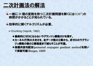二次計画法の解法
 一般に M 個の変数を持つ二次計画問題を解くにはΟ M 3 の
 時間がかかることが知られている。

 効率的に解くアルゴリズムが必要。

  Chunking (Vapnik, 1982)

     最終的にゼロにならないラグランジュ乗数だけを残す。
     カーネル行列の大きさを、全データ数の２乗から、非ゼロのラグラン
      ジュ乗数の数の２乗程度まで減らすことが可能。
     保護共役勾配法(protected conjugate gradient method)を用い
      て実装可能(Burges, 1998)
 
