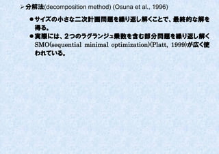  分解法(decomposition method) (Osuna et al., 1996)

    サイズの小さな二次計画問題を繰り返し解くことで、最終的な解を
     得る。
    実際には、２つのラグランジュ乗数を含む部分問題を繰り返し解く
     SMO(sequential minimal optimization)(Platt, 1999)が広く使
     われている。
 