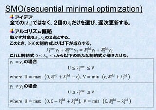 SMO(sequential minimal optimization)
  アイデア
 全ての n ではなく、２個のi だけを選び、逐次更新する。
   アルゴリズム概略
 動かす対象を1 , 2 の２点とする。
 このとき、(89)の制約式より以下が成立する。
                 1 y1 + new y2 = 1 y1 + old y2
                   new
                            2
                                       old
                                                2
 これと制約式 0 ≤ n ≤ cから以下の新たな制約式が導きだせる。
 y1 = y2 の場合
                            U ≤ new ≤ V
                                   2

 where U = max   0, 1 + old − c , V = min
                      old
                            2                   c, 1 + old
                                                     old
                                                           2

 y1 ≠ y2 の場合
                            U ≤ new ≤ V
                                  2

 where U = max   0, C − 1 + old , V = min
                          old
                                2               C, old − 1
                                                     2
                                                             old
 