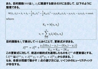 また、目的関数(89)は1 , 2 に関連する部分だけに注目して、以下のように
整理できる。
                            1         1
 W 1 , 2   = 1 + 2 − K11 1 − K 22 2 2 − y1 y2 K12 1 2 − y1 ν1 1 − y2 ν2 2 + const.
                                    2
                            2         2
where
                                           K ij = k xi , xj
                                              n

                                      νi =         yj j k xi , xj
                                             j=3

目的関数を2 で微分して=0 とおくことで、更新式が求まる。
              new    old
                           y2 f x1 − y1 − f x2 − y2
            2 = 2 +
                                 K11 + K 22 − 2K12
この更新式に対して、前述の制約式を適用したものをnew の更新値とする。             2
（1 は1 y1 + new y2 = 1 y1 + old y2 から求まる。）
   new  new
                  2
                            old
                                     2
なお、各部分問題で動かす 2 点の選び方には、いくつかのヒューリスティック
が存在する。
 