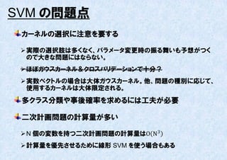 SVM の問題点
 カーネルの選択に注意を要する

  実際の選択肢は多くなく、パラメータ変更時の振る舞いも予想がつく
   ので大きな問題にはならない。
  ほぼガウスカーネル＆クロスバリデーションで十分？
  実数ベクトルの場合は大体ガウスカーネル。他、問題の種別に応じて、
   使用するカーネルは大体限定される。
 多クラス分類や事後確率を求めるには工夫が必要

 二次計画問題の計算量が多い

  N 個の変数を持つ二次計画問題の計算量はO N3
  計算量を優先させるために線形 SVM を使う場合もある
 