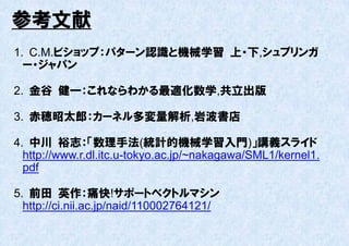参考文献
1. C.M.ビショップ：パターン認識と機械学習 上・下,シュプリンガ
  ー・ジャパン

2. 金谷 健一：これならわかる最適化数学,共立出版

3. 赤穂昭太郎：カーネル多変量解析,岩波書店

4. 中川 裕志：「数理手法(統計的機械学習入門)」講義スライド
  http://www.r.dl.itc.u-tokyo.ac.jp/~nakagawa/SML1/kernel1.
  pdf

5. 前田 英作：痛快!サポートベクトルマシン
  http://ci.nii.ac.jp/naid/110002764121/
 