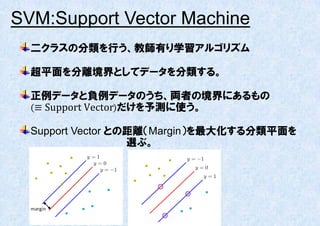 SVM:Support Vector Machine
  二クラスの分類を行う、教師有り学習アルゴリズム

  超平面を分離境界としてデータを分類する。

  正例データと負例データのうち、両者の境界にあるもの
  ≡ Support Vector だけを予測に使う。

  Support Vector との距離（Margin）を最大化する分類平面を
                   選ぶ。
 