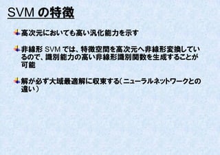 SVM の特徴
 高次元においても高い汎化能力を示す

 非線形 SVM では、特徴空間を高次元へ非線形変換してい
 るので、識別能力の高い非線形識別関数を生成することが
 可能

 解が必ず大域最適解に収束する（ニューラルネットワークとの
 違い）
 