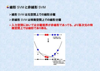 線形 SVM と非線形 SVM

 線形 SVM は元空間上での線形分離
 非線形 SVM は特徴空間上での線形分離
 入力空間においては分離境界が非線形であっても、より高次元の特
  徴空間上では線形であり得る。
 