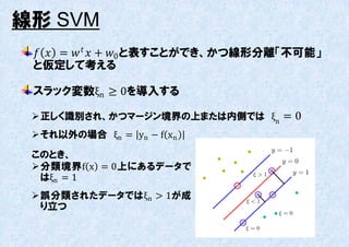 線形 SVM
   =    + 0 と表すことができ、かつ線形分離「丌可能」
 と仮定して考える

 スラック変数ξn ≥ 0を導入する

  正しく識別され、かつマージン境界の上または内側では ξn = 0
  それ以外の場合 ξn = yn − f xn

 このとき、
  分類境界f x = 0上にあるデータで
   はξn = 1
  誤分類されたデータではξn > 1が成
   り立つ
 