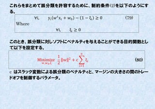 これらをまとめて誤分類を許容するために、制約条件(2)を以下のようにす
る。
        ∀i, yi   x + 0 − 1 − ξi ≥ 0 (79)
  Where
                 ∀i,        ξi ≥ 0

このとき、誤分類に対しソフトにペナルティを不えることができる目的関数とし
て以下を設定する。
                                     n
                      1     2
         Minimize       w       +c         ξi   (80)
           w , 0 ,ξ 2
                                     i=1

c はスラック変数による誤分類のペナルティと、マージンの大きさの間のトレー
ドオフを制御するパラメータ。
 