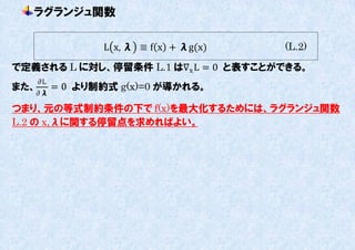 ラグランジュ関数

                  L x, λ ≡ f x + λg(x)   (L.2)

で定義される L に対し、停留条件 L.1 は∇x L = 0 と表すことができる。
      ∂L
また、        = 0 より制約式 g(x)=0 が導かれる。
   ∂λ

つまり、元の等式制約条件の下で f(x)を最大化するためには、ラグランジュ関数
L.2 の x,λに関する停留点を求めればよい。
 