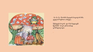 -ჰა-ჰა-ჰა- მოისმა ბაყაყის სიცილის ხმა.
ყველამ ზემოთ აიხედა.
შეხედეს სოკოს და რას ხედავენ:
წვიმაში სოკო ერთიანად
გაზრდილიყო.
.
 