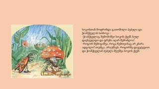 სოკოსთან მოფრინდა გათოშილი პეპელა და
ჭიანჭველას სთხოვა :
-ჭიანჭველავ, შემომიშვი სოკოს ქვეშ, სულ
დავსველდი და ფრენა აღარ შემიძლია!
-როგორ შემოგიშვა, როცა ჩემთვისაც არ კმარა
ადგილი? თუმცა, არაუშავს, როგორმე დავეტევით
და ჭიანჭველამ პეპელა შეუშვა სოკოს ქვეშ.
 