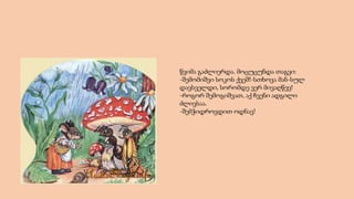 წვიმა გაძლიერდა. მოცუცუნდა თაგვი:
-შემომიშვი სოკოს ქვეშ!-სთხოვა მან-სულ
დავსველდი, სორომდე ვერ მივაღწევ!
-როგორ შემოგიშვათ, აქ ჩვენი ადგილი
ძლივსაა.
-შემჭიდროვდით ოდნავ!
 