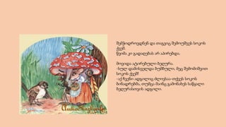 შემჭიდროვდნენ და თაგვიც შემოუშვეს სოკოს
ქვეშ.
წვიმა კი გადაღებას არ აპირებდა.
მოვიდა ატირებული ბეღურა.
-სულ დამისველდა ბუმბული, მეც შემომიშვით
სოკოს ქვეშ!
-აქ ჩვენი ადგილიც ძლივსაა-თქვეს სოკოს
ბინადრებმა, თუმცა მაინც გამონახეს საწყალი
ბეღურასთვის ადგილი.
 