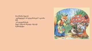 მოირბინა მელამ.
-კურდღელი არ დაგინახავთ?-იკითხა
მან.
-არ დაგვინახავს.
მელა ახლოს მივიდა. ძლივს
სუნთქავდა.
 