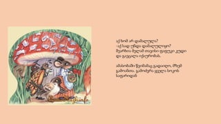 აქ ხომ არ დამალულა?
-აქ სად უნდა დამალულიყო?
შეარხია მელამ თავისი ფაფუკი კუდი
და გაეცალა იქაურობას.
ამასობაში წვიმამაც გადაიღო, მზემ
გამოანთა. გამოძვრა ყველა სოკოს
საფარიდან
 