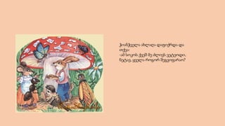 ჭიანჭველა ახლაღა დაფიქრდა და
თქვა:
-ამ სოკოს ქვეშ მე ძლივს ვეტეოდი,
ნეტავ, ყველა როგორ შეგვიფარაო?
 