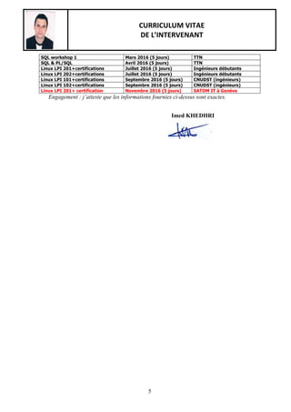 CURRICULUM VITAE
DE L’INTERVENANT
5
SQL workshop 1 Mars 2016 (5 jours) TTN
SQL & PL/SQL Avril 2016 (5 jours) TTN
Linux LPI 201+certifications Juillet 2016 (5 jours) Ingénieurs débutants
Linux LPI 202+certifications Juillet 2016 (5 jours) Ingénieurs débutants
Linux LPI 101+certifications Septembre 2016 (5 jours) CNUDST (ingénieurs)
Linux LPI 102+certifications Septembre 2016 (5 jours) CNUDST (ingénieurs)
Linux LPI 201+ certification Novembre 2016 (5 jours) SATOM IT à Genève
Engagement : j’atteste que les informations fournies ci-dessus sont exactes.
Imed KHEDHRI
 