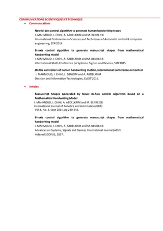 COMMUNICATIONS SCIENTIFIQUES ET TECHNIQUE
 Communications
New bi-axis control algorithm to generate human handwriting traces
I. MAHMOUD, I. CHIHI, A. ABDELKRIM and M. BENREJEB
International Conference on Sciences and Techniques of Automatic control & computer
engineering, STA’2014.
Bi-axis control algorithm to generate manuscript shapes from mathematical
handwriting model
I. MAHMOUD, I. CHIHI, A. ABDELKRIM and M. BENREJEB
International Multi-Conference on Systems, Signals and Devices, SSD’2015.
On the controllers of human handwriting motion, International Conference on Control
I. MAHMOUD, I. CHIHI, L. SIDHOM and A. ABDELKRIM
Decision and Information Technologies, CoDIT’2016.
 Articles
Manuscript Shapes Generated by Novel Bi-Axis Control Algorithm Based on a
Mathematical Handwriting Model
I. MAHMOUD, I. CHIHI, A. ABDELKRIM and M. BENREJEB
International Journal of Robotics and Automation (IJRA)
Vol.4, No. 3, Sept 2015, pp 230-242.
Bi-axis control algorithm to generate manuscript shapes from mathematical
handwriting model
I. MAHMOUD, I. CHIHI, A. ABDELKRIM and M. BENREJEB
Advances on Systems, Signals and Devices International Journal (ASSD)
Indexed SCOPUS, 2017.
 