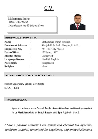 Name : Mohammad Imran Hossain
Permanent Address : Sharjah Rola Park, Sharjah, U.A.E.
Emirate ID No. : 784-1997-5127635-5
Date of Birth : 15th
June, 1997
Marital Status : Unmarried
Language Known : Hindi & English
Nationality : Bangladesh
Religion : Islam
Higher Secondary School Certificate
G.P.A. – 1.83
1year experience as a Casual Public Area Attendant and laundry attendant
in Le Meridien Al Aqah Beach Resort and Spa Fujairah, U.A.E.
I have a positive attitude: I am simple and cheerful but dynamic,
confident, truthful, committed for excellence, and enjoy challenging
Mohammad Imran
00971-543719265
Imranhossainmd471@gmail.com
PERSONAL DETAILS:
ACADEMICY QUALIFICATION :-
C.V.
EXPERIENCE:
 